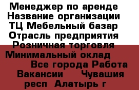 Менеджер по аренде › Название организации ­ ТЦ Мебельный базар › Отрасль предприятия ­ Розничная торговля › Минимальный оклад ­ 300 000 - Все города Работа » Вакансии   . Чувашия респ.,Алатырь г.